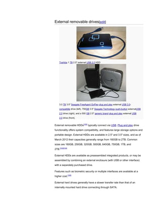 External removable drives[edit]
Toshiba 1 TB 2.5" external USB 2.0 HDD
3.0 TB 3.5" Seagate FreeAgent GoFlex plug and play external USB 3.0-
compatible drive (left), 750GB 3.5" Seagate Technology push-button externalUSB
2.0 drive (right), and a 500 GB 2.5" generic brand plug and play external USB
2.0 drive (front).
External removable HDDs[102]
typically connect via USB. Plug and play drive
functionality offers system compatibility, and features large storage options and
portable design. External HDDs are available in 2.5" and 3.5" sizes, and as of
March 2012 their capacities generally range from 160GB to 2TB. Common
sizes are 160GB, 250GB, 320GB, 500GB, 640GB, 750GB, 1TB, and
2TB.[103][104]
External HDDs are available as preassembled integrated products, or may be
assembled by combining an external enclosure (with USB or other interface)
with a separately purchased drive.
Features such as biometric security or multiple interfaces are available at a
higher cost.[105]
External hard drives generally have a slower transfer rate than that of an
internally mounted hard drive connecting through SATA.
 