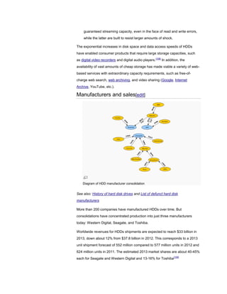 guaranteed streaming capacity, even in the face of read and write errors,
while the latter are built to resist larger amounts of shock.
The exponential increases in disk space and data access speeds of HDDs
have enabled consumer products that require large storage capacities, such
as digital video recorders and digital audio players.[108]
In addition, the
availability of vast amounts of cheap storage has made viable a variety of web-
based services with extraordinary capacity requirements, such as free-of-
charge web search, web archiving, and video sharing (Google, Internet
Archive, YouTube, etc.).
Manufacturers and sales[edit]
Diagram of HDD manufacturer consolidation
See also: History of hard disk drives and List of defunct hard disk
manufacturers
More than 200 companies have manufactured HDDs over time. But
consolidations have concentrated production into just three manufacturers
today: Western Digital, Seagate, and Toshiba.
Worldwide revenues for HDDs shipments are expected to reach $33 billion in
2013, down about 12% from $37.8 billion in 2012. This corresponds to a 2013
unit shipment forecast of 552 million compared to 577 million units in 2012 and
624 million units in 2011. The estimated 2013 market shares are about 40-45%
each for Seagate and Western Digital and 13-16% for Toshiba[109]
 