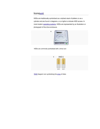 Icons[edit]
HDDs are traditionally symbolized as a stylized stack of platters or as a
cylinder and are found in diagrams, or on lights to indicate HDD access. In
most modern operating systems, HDDs are represented by an illustration or
photograph of the drive enclosure.
HDDs are commonly symbolized with a drive icon
RAID diagram icon symbolizing the array of disks
 