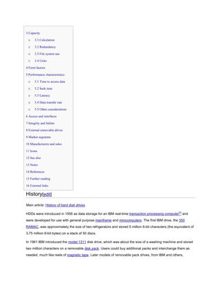 3 Capacity
o 3.1 Calculation
o 3.2 Redundancy
o 3.3 File system use
o 3.4 Units
4 Form factors
5 Performance characteristics
o 5.1 Time to access data
o 5.2 Seek time
o 5.3 Latency
o 5.4 Data transfer rate
o 5.5 Other considerations
6 Access and interfaces
7 Integrity and failure
8 External removable drives
9 Market segments
10 Manufacturers and sales
11 Icons
12 See also
13 Notes
14 References
15 Further reading
16 External links
History[edit]
Main article: History of hard disk drives
HDDs were introduced in 1956 as data storage for an IBM real-time transaction processing computer[2]
and
were developed for use with general purpose mainframe and minicomputers. The first IBM drive, the 350
RAMAC, was approximately the size of two refrigerators and stored 5 million 6-bit characters (the equivalent of
3.75 million 8-bit bytes) on a stack of 50 discs.
In 1961 IBM introduced the model 1311 disk drive, which was about the size of a washing machine and stored
two million characters on a removable disk pack. Users could buy additional packs and interchange them as
needed, much like reels of magnetic tape. Later models of removable pack drives, from IBM and others,
 