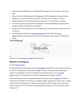 Capacity per HDD increasing from 3.75 megabytes[2]
to 4 terabytes or more, more than a million times
larger.
Physical volume of HDD decreasing from 68 cubic feet (1.9 m3
)[2]
(comparable to a large side-by-side
refrigerator), to less than 20 millilitres (0.70 imp fl oz; 0.68 US fl oz),[9]
a 100,000-to-1 decrease.
Weight decreasing from 2,000 pounds (910 kg)[2]
to 48 grams (1.7 oz),[9]
a 20,000-to-1 decrease.
Price decreasing from about US$15,000 per megabyte[10]
to less than $0.00006 per megabyte ($90/1.5
terabyte), a greater than 250-million-to-1 decrease.[11]
Average Access Time decreasing from over 100 milliseconds to a few milliseconds, a greater than 40-to-1
improvement.
Market application expanding from mainframe computers of the late 1950s to most mass
storage applications including computers and consumer applications such as storage of entertainment
content.
Technology[edit]
Magnetic cross section & frequency modulation encoded binary data
Magnetic recording[edit]
See also: Magnetic storage
An HDD records data by magnetizing a thin film of ferromagnetic material[note 3]
on a disk. Sequential changes in
the direction of magnetization represent binary data bits. The data is read from the disk by detecting the
transitions in magnetization. User data is encoded using an encoding scheme, such as run-length
limited encoding,[13]
which determines how the data is represented by the magnetic transitions.
A typical HDD design consists of a spindle that holds flat circular disks, also called platters, which hold the
recorded data. The platters are made from a non-magnetic material, usually aluminium alloy, glass, or ceramic,
and are coated with a shallow layer of magnetic material typically 10–20 nm in depth, with an outer layer of
carbon for protection.[14][15][16]
For reference, a standard piece of copy paper is 0.07–0.18 millimetre (70,000–
180,000 nm).[17]
 