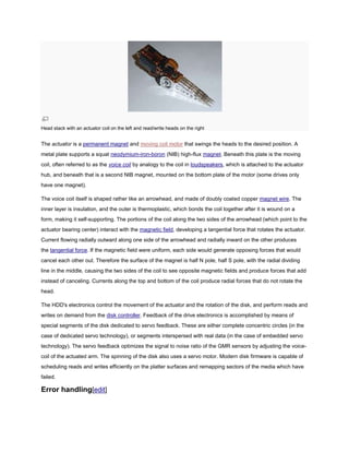 Head stack with an actuator coil on the left and read/write heads on the right
The actuator is a permanent magnet and moving coil motor that swings the heads to the desired position. A
metal plate supports a squat neodymium-iron-boron (NIB) high-flux magnet. Beneath this plate is the moving
coil, often referred to as the voice coil by analogy to the coil in loudspeakers, which is attached to the actuator
hub, and beneath that is a second NIB magnet, mounted on the bottom plate of the motor (some drives only
have one magnet).
The voice coil itself is shaped rather like an arrowhead, and made of doubly coated copper magnet wire. The
inner layer is insulation, and the outer is thermoplastic, which bonds the coil together after it is wound on a
form, making it self-supporting. The portions of the coil along the two sides of the arrowhead (which point to the
actuator bearing center) interact with the magnetic field, developing a tangential force that rotates the actuator.
Current flowing radially outward along one side of the arrowhead and radially inward on the other produces
the tangential force. If the magnetic field were uniform, each side would generate opposing forces that would
cancel each other out. Therefore the surface of the magnet is half N pole, half S pole, with the radial dividing
line in the middle, causing the two sides of the coil to see opposite magnetic fields and produce forces that add
instead of canceling. Currents along the top and bottom of the coil produce radial forces that do not rotate the
head.
The HDD's electronics control the movement of the actuator and the rotation of the disk, and perform reads and
writes on demand from the disk controller. Feedback of the drive electronics is accomplished by means of
special segments of the disk dedicated to servo feedback. These are either complete concentric circles (in the
case of dedicated servo technology), or segments interspersed with real data (in the case of embedded servo
technology). The servo feedback optimizes the signal to noise ratio of the GMR sensors by adjusting the voice-
coil of the actuated arm. The spinning of the disk also uses a servo motor. Modern disk firmware is capable of
scheduling reads and writes efficiently on the platter surfaces and remapping sectors of the media which have
failed.
Error handling[edit]
 