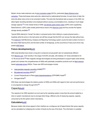 Modern drives make extensive use of error correction codes (ECCs), particularly Reed–Solomon error
correction. These techniques store extra bits, determined by mathematical formulas, for each block of data; the
extra bits allow many errors to be corrected invisibly. The extra bits themselves take up space on the HDD, but
allow higher recording densities to be employed without causing uncorrectable errors, resulting in much larger
storage capacity.[27]
In the newest drives of 2009, low-density parity-check codes (LDPC) were supplanting
Reed-Solomon; LDPC codes enable performance close to the Shannon Limit and thus provide the highest
storage density available.[28]
Typical HDDs attempt to "remap" the data in a physical sector that is failing to a spare physical sector—
hopefully while the errors in the bad sector are still few enough that the ECC can recover the data without loss.
The S.M.A.R.T-Self-Monitoring, Analysis and Reporting Technology system counts the total number of errors in
the entire HDD fixed by ECC and the total number of remappings, as the occurrence of many such errors may
predict HDD failure.
Future development[edit]
HDD areal densities have shown a long term compound annual growth rate not substantively different
from Moore's Law, most recently in the range of 20-25% annually, with desktop 3.5" drives estimated to hit
12 TB around 2016.[29]
New magnetic storage technologies are being developed to support higher areal density
growth and maintain the competitiveness of HDDs with potentially competitive products such as flash memory-
based solid-state drives (SSDs). These new HDD technologies include:
Heat-assisted magnetic recording (HAMR)[30][31]
Bit-patterned recording (BPR)[32]
Current Perpendicular to Plane giant magnetoresistance (CPP/GMR) heads[29]
Shingled Write[29]
With these new technologies the relative position of HDDs and SSDs with regard to their cost and performance
is not projected to change through 2016.[29]
Capacity[edit]
The capacity of an HDD reported to an end user by the operating system is less than the amount stated by a
drive or system manufacturer due to amongst other things, different units of measuring capacity, capacity
consumed by the file system and/or redundancy.
Calculation[edit]
Because modern disk drives appear to their interface as a contiguous set of logical blocks their gross capacity
can be calculated by multiplying the number of blocks by the size of the block. This information is available
 