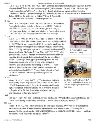 16/08/2013 Hard diskdrive - Wikipedia, the free encyclopedia
en.wikipedia.org/wiki/Hard_disk_drive 10/22
2.5" SATA HDD from a
Sony VAIO laptop
Six HDDs with 8", 5.25", 3.5", 2.5",
1.8", and 1" hard disks with a ruler to
show the length of platters and read-
write heads
5.75 in × 3.25 in × 8 in (146.1 mm × 82.55 mm × 203 mm). This smaller form factor, first used in an HDD by
Seagate in 1980,[66] was the same size as full-height 5 1⁄4-inch-diameter (130 mm) FDD, 3.25-inches high.
This is twice as high as "half height"; i.e., 1.63 in (41.4 mm). Most desktop models of drives for optical
120 mm disks (DVD, CD) use the half height 5¼" dimension, but it fell out of fashion for HDDs. The Quantum
Bigfoot HDD was the last to use it in the late 1990s, with "low-profile"
(≈25 mm) and "ultra-low-profile" (≈20 mm) high versions.
3.5 inch
4 in × 1 in × 5.75 in (101.6 mm × 25.4 mm × 146 mm) = 376.77344 cm³.
This smaller form factor is similar to that used in an HDD by Rodime in
1983,[67] which was the same size as the "half height" 3½" FDD, i.e.,
1.63 inches high. Today, the 1-inch high ("slimline" or "low-profile") version
of this form factor is the most popular form used in most desktops.
2.5 inch
2.75 in × 0.275–0.59 in × 3.945 in (69.85 mm × 7–15 mm × 100 mm) =
48.895–104.775 cm3. This smaller form factor was introduced by PrairieTek
in 1988;[68] there is no corresponding FDD. It came to be widely used for
HDDs in mobile devices (laptops, music players, etc.) and for solid-state
drives (SSDs), by 2008 replacing some 3.5 inch enterprise-class drives.[69]
It is also used in the PlayStation 3[70] and Xbox 360[citation needed] video
game consoles. Drives 9.5 mm high became an unofficial standard for all
except the largest-capacity laptop drives (usually having two platters
inside); 12.5 mm-high drives, typically with three platters, are used
for maximum capacity, but will not fit most laptop computers.
Enterprise-class drives can have a height up to 15 mm.[71] Seagate
released a 7mm drive aimed at entry level laptops and high end
netbooks in December 2009.[72] Western Digital released on April
23, 2013 a hard drive 5 mm in height specifically aimed at
UltraBooks.[73]
1.8 inch
54 mm × 8 mm × 71 mm = 30.672 cm³. This form factor, originally
introduced by Integral Peripherals in 1993, evolved into the ATA-7
LIF with dimensions as stated. For a time it was increasingly used in
digital audio players and subnotebooks, but its popularity decreased
to the point where this form factor is increasingly rare and only a
small percentage of the overall market.[74]
1 inch
42.8 mm × 5 mm × 36.4 mm. This form factor was introduced in 1999 as IBM's Microdrive to fit inside a CF
Type II slot. Samsung calls the same form factor "1.3 inch" drive in its product literature.[75]
0.85 inch
24 mm × 5 mm × 32 mm. Toshiba announced this form factor in January 2004[76] for use in mobile phones
and similar applications, including SD/MMC slot compatible HDDs optimized for video storage on 4G
handsets. Toshiba manufactured a 4 GB (MK4001MTD) and an 8 GB (MK8003MTD) version[77] and holds
the Guinness World Record for the smallest HDD.[78]
 