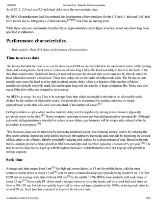 16/08/2013 Hard diskdrive - Wikipedia, the free encyclopedia
en.wikipedia.org/wiki/Hard_disk_drive 11/22
As of 2012, 2.5-inch and 3.5-inch hard disks were the most popular sizes.
By 2009 all manufacturers had discontinued the development of new products for the 1.3-inch, 1-inch and 0.85-inch
form factors due to falling prices of flash memory,[79][80] which has no moving parts.
While these sizes are customarily described by an approximately correct figure in inches, actual sizes have long been
specified in millimeters.
Performance characteristics
Main article: Hard disk drive performance characteristics
Time to access data
The factors that limit the time to access the data on an HDD are mostly related to the mechanical nature of the rotating
disks and moving heads. Seek time is a measure of how long it takes the head assembly to travel to the track of the
disk that contains data. Rotational latency is incurred because the desired disk sector may not be directly under the
head when data transfer is requested. These two delays are on the order of milliseconds each. The bit rate or data
transfer rate (once the head is in the right position) creates delay which is a function of the number of blocks
transferred; typically relatively small, but can be quite long with the transfer of large contiguous files. Delay may also
occur if the drive disks are stopped to save energy.
An HDD's Average Access Time is its average Seek time which technically is the time to do all possible seeks
divided by the number of all possible seeks, but in practice is determined by statistical methods or simply
approximated as the time of a seek over one-third of the number of tracks.[81]
Defragmentation is a procedure used to minimize delay in retrieving data by moving related items to physically
proximate areas on the disk.[82] Some computer operating systems perform defragmentation automatically. Although
automatic defragmentation is intended to reduce access delays, performance will be temporarily reduced while the
procedure is in progress.[83]
Time to access data can be improved by increasing rotational speed (thus reducing latency) and/or by reducing the
time spent seeking. Increasing areal density increases throughput by increasing data rate and by increasing the amount
of data under a set of heads, thereby potentially reducing seek activity for a given amount of data. Based on historic
trends, analysts predict a future growth in HDD areal density (and therefore capacity) of about 40% per year.[84] The
time to access data has not kept up with throughput increases, which themselves have not kept up with growth in
storage capacity.
Seek time
Average seek time ranges from 3 ms[85] for high-end server drives, to 15 ms for mobile drives, with the most
common mobile drives at about 12 ms[86] and the most common desktop type typically being around 9 ms. The first
HDD had an average seek time of about 600 ms;[2] by the middle 1970s HDDs were available with seek times of
about 25 ms.[87] Some early PC drives used a stepper motor to move the heads, and as a result had seek times as
slow as 80–120 ms, but this was quickly improved by voice coil type actuation in the 1980s, reducing seek times to
around 20 ms. Seek time has continued to improve slowly over time.
 