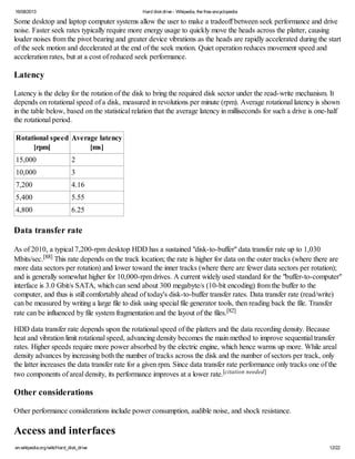 16/08/2013 Hard diskdrive - Wikipedia, the free encyclopedia
en.wikipedia.org/wiki/Hard_disk_drive 12/22
Some desktop and laptop computer systems allow the user to make a tradeoff between seek performance and drive
noise. Faster seek rates typically require more energy usage to quickly move the heads across the platter, causing
louder noises from the pivot bearing and greater device vibrations as the heads are rapidly accelerated during the start
of the seek motion and decelerated at the end of the seek motion. Quiet operation reduces movement speed and
acceleration rates, but at a cost of reduced seek performance.
Latency
Latency is the delay for the rotation of the disk to bring the required disk sector under the read-write mechanism. It
depends on rotational speed of a disk, measured in revolutions per minute (rpm). Average rotational latency is shown
in the table below, based on the statistical relation that the average latency in milliseconds for such a drive is one-half
the rotational period.
Rotational speed
[rpm]
Average latency
[ms]
15,000 2
10,000 3
7,200 4.16
5,400 5.55
4,800 6.25
Data transfer rate
As of 2010, a typical 7,200-rpm desktop HDD has a sustained "disk-to-buffer" data transfer rate up to 1,030
Mbits/sec.[88] This rate depends on the track location; the rate is higher for data on the outer tracks (where there are
more data sectors per rotation) and lower toward the inner tracks (where there are fewer data sectors per rotation);
and is generally somewhat higher for 10,000-rpm drives. A current widely used standard for the "buffer-to-computer"
interface is 3.0 Gbit/s SATA, which can send about 300 megabyte/s (10-bit encoding) from the buffer to the
computer, and thus is still comfortably ahead of today's disk-to-buffer transfer rates. Data transfer rate (read/write)
can be measured by writing a large file to disk using special file generator tools, then reading back the file. Transfer
rate can be influenced by file system fragmentation and the layout of the files.[82]
HDD data transfer rate depends upon the rotational speed of the platters and the data recording density. Because
heat and vibration limit rotational speed, advancing density becomes the main method to improve sequential transfer
rates. Higher speeds require more power absorbed by the electric engine, which hence warms up more. While areal
density advances by increasing both the number of tracks across the disk and the number of sectors per track, only
the latter increases the data transfer rate for a given rpm. Since data transfer rate performance only tracks one of the
two components of areal density, its performance improves at a lower rate.[citation needed]
Other considerations
Other performance considerations include power consumption, audible noise, and shock resistance.
Access and interfaces
 