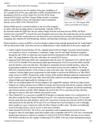 16/08/2013 Hard diskdrive - Wikipedia, the free encyclopedia
en.wikipedia.org/wiki/Hard_disk_drive 13/22
Inner view of a 1998 Seagate HDD
which used Parallel ATA interface
Main article: Hard disk drive interface
HDDs are accessed over one of a number of bus types, including as of
2011 parallel ATA (PATA, also called IDE or EIDE; described before the
introduction of SATA as ATA), Serial ATA (SATA), SCSI, Serial
Attached SCSI (SAS), and Fibre Channel. Bridge circuitry is sometimes
used to connect HDDs to buses with which they cannot communicate
natively, such as IEEE 1394, USB and SCSI.
Modern HDDs present a consistent interface to the rest of the computer,
no matter what data encoding scheme is used internally. Typically a DSP in
the electronics inside the HDD takes the raw analog voltages from the read head and uses PRML and Reed–
Solomon error correction[89] to decode the sector boundaries and sector data, then sends that data out the standard
interface. That DSP also watches the error rate detected by error detection and correction, and performs bad sector
remapping, data collection for Self-Monitoring, Analysis, and Reporting Technology, and other internal tasks.
Modern interfaces connect an HDD to a host bus interface adapter (today typically integrated into the "south bridge")
with one data/control cable. Each drive also has an additional power cable, usually direct to the power supply unit.
Small Computer System Interface (SCSI), originally named SASI for Shugart Associates System Interface,
was standard on servers, workstations, Commodore Amiga, Atari ST and Apple Macintosh computers
through the mid-1990s, by which time most models had been transitioned to IDE (and later, SATA) family
disks. The range limitations of the data cable allows for external SCSI devices.
Integrated Drive Electronics (IDE), later standardized under the name AT Attachment (ATA, with the alias P-
ATA or PATA (Parallel ATA) retroactively added upon introduction of SATA) moved the HDD controller
from the interface card to the disk drive. This helped to standardize the host/contoller interface, reduce the
programming complexity in the host device driver, and reduced system cost and complexity. The 40-pin
IDE/ATA connection transfers 16 bits of data at a time on the data cable. The data cable was originally 40-
conductor, but later higher speed requirements for data transfer to and from the HDD led to an "ultra DMA"
mode, known as UDMA. Progressively swifter versions of this standard ultimately added the requirement for
an 80-conductor variant of the same cable, where half of the conductors provides grounding necessary for
enhanced high-speed signal quality by reducing cross talk.
EIDE was an unofficial update (by Western Digital) to the original IDE standard, with the key improvement
being the use of direct memory access (DMA) to transfer data between the disk and the computer without the
involvement of the CPU, an improvement later adopted by the official ATA standards. By directly transferring
data between memory and disk, DMA eliminates the need for the CPU to copy byte per byte, therefore
allowing it to process other tasks while the data transfer occurs.
Fibre Channel (FC) is a successor to parallel SCSI interface on enterprise market. It is a serial protocol. In
disk drives usually the Fibre Channel Arbitrated Loop (FC-AL) connection topology is used. FC has much
broader usage than mere disk interfaces, and it is the cornerstone of storage area networks (SANs). Recently
other protocols for this field, like iSCSI and ATA over Ethernet have been developed as well. Confusingly,
drives usually use copper twisted-pair cables for Fibre Channel, not fibre optics. The latter are traditionally
reserved for larger devices, such as servers or disk array controllers.
Serial Attached SCSI (SAS). The SAS is a new generation serial communication protocol for devices
designed to allow for much higher speed data transfers and is compatible with SATA. SAS uses a mechanically
identical data and power connector to standard 3.5-inch SATA1/SATA2 HDDs, and many server-oriented
SAS RAID controllers are also capable of addressing SATA HDDs. SAS uses serial communication instead
 