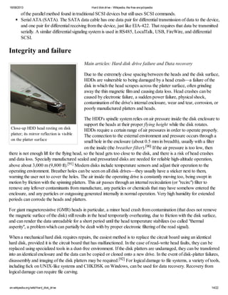16/08/2013 Hard diskdrive - Wikipedia, the free encyclopedia
en.wikipedia.org/wiki/Hard_disk_drive 14/22
Close-up HDD head resting on disk
platter; its mirror reflection is visible
on the platter surface
of the parallel method found in traditional SCSI devices but still uses SCSI commands.
Serial ATA (SATA). The SATA data cable has one data pair for differential transmission of data to the device,
and one pair for differential receiving from the device, just like EIA-422. That requires that data be transmitted
serially. A similar differential signaling system is used in RS485, LocalTalk, USB, FireWire, and differential
SCSI.
Integrity and failure
Main articles: Hard disk drive failure and Data recovery
Due to the extremely close spacing between the heads and the disk surface,
HDDs are vulnerable to being damaged by a head crash—a failure of the
disk in which the head scrapes across the platter surface, often grinding
away the thin magnetic film and causing data loss. Head crashes can be
caused by electronic failure, a sudden power failure, physical shock,
contamination of the drive's internal enclosure, wear and tear, corrosion, or
poorly manufactured platters and heads.
The HDD's spindle system relies on air pressure inside the disk enclosure to
support the heads at their proper flying height while the disk rotates.
HDDs require a certain range of air pressures in order to operate properly.
The connection to the external environment and pressure occurs through a
small hole in the enclosure (about 0.5 mm in breadth), usually with a filter
on the inside (the breather filter).[90] If the air pressure is too low, then
there is not enough lift for the flying head, so the head gets too close to the disk, and there is a risk of head crashes
and data loss. Specially manufactured sealed and pressurized disks are needed for reliable high-altitude operation,
above about 3,000 m (9,800 ft).[91] Modern disks include temperature sensors and adjust their operation to the
operating environment. Breather holes can be seen on all disk drives—they usually have a sticker next to them,
warning the user not to cover the holes. The air inside the operating drive is constantly moving too, being swept in
motion by friction with the spinning platters. This air passes through an internal recirculation (or "recirc") filter to
remove any leftover contaminants from manufacture, any particles or chemicals that may have somehow entered the
enclosure, and any particles or outgassing generated internally in normal operation. Very high humidity for extended
periods can corrode the heads and platters.
For giant magnetoresistive (GMR) heads in particular, a minor head crash from contamination (that does not remove
the magnetic surface of the disk) still results in the head temporarily overheating, due to friction with the disk surface,
and can render the data unreadable for a short period until the head temperature stabilizes (so called "thermal
asperity", a problem which can partially be dealt with by proper electronic filtering of the read signal).
When a mechanical hard disk requires repairs, the easiest method is to replace the circuit board using an identical
hard disk, provided it is the circuit board that has malfunctioned. In the case of read-write head faults, they can be
replaced using specialized tools in a dust-free environment. If the disk platters are undamaged, they can be transferred
into an identical enclosure and the data can be copied or cloned onto a new drive. In the event of disk-platter failures,
disassembly and imaging of the disk platters may be required.[92] For logical damage to file systems, a variety of tools,
including fsck on UNIX-like systems and CHKDSK on Windows, can be used for data recovery. Recovery from
logical damage can require file carving.
 
