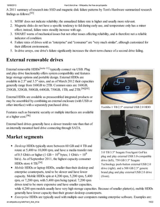 16/08/2013 Hard diskdrive - Wikipedia, the free encyclopedia
en.wikipedia.org/wiki/Hard_disk_drive 15/22
Toshiba 1 TB 2.5" external USB 2.0 HDD
3.0 TB 3.5" Seagate FreeAgent GoFlex
plug and play external USB 3.0-compatible
drive (left), 750 GB 3.5" Seagate
Technology push-button external USB 2.0
drive (right), and a 500 GB 2.5" generic
brand plug and play external USB 2.0 drive
(front).
A 2011 summary of research into SSD and magnetic disk failure patterns by Tom's Hardware summarized research
findings as follows:[93]
1. MTBF does not indicate reliability; the annualized failure rate is higher and usually more relevant.
2. Magnetic disks do not have a specific tendency to fail during early use, and temperature only has a minor
effect; instead, failure rates steadily increase with age.
3. SMART warns of mechanical issues but not other issues affecting reliability, and is therefore not a reliable
indicator of condition.
4. Failure rates of drives sold as "enterprise" and "consumer" are "very much similar", although customized for
their different environments.
5. In drive arrays, one drive's failure significantly increases the short-term chance of a second drive failing.
External removable drives
External removable HDDs[note 11] typically connect via USB. Plug
and play drive functionality offers system compatibility and features
large storage options and portable design. External HDDs are
available in 2.5" and 3.5" sizes, and as of March 2012 their capacities
generally range from 160GB to 2TB. Common sizes are 160GB,
250GB, 320GB, 500GB, 640GB, 750GB, 1TB, and 2TB.[94][95]
External HDDs are available as preassembled integrated products or
may be assembled by combining an external enclosure (with USB or
other interface) with a separately purchased drive.
Features such as biometric security or multiple interfaces are available
at a higher cost.[96]
External hard drives generally have a slower transfer rate than that of
an internally mounted hard drive connecting through SATA.
Market segments
Desktop HDDs typically store between 60 GB and 4 TB and
rotate at 5,400 to 10,000 rpm, and have a media transfer rate
of 0.5 Gbit/s or higher (1 GB = 109 bytes; 1 Gbit/s = 109
bit/s). As of September 2011, the highest capacity consumer
HDDs store 4 TB.[54]
Mobile HDDs or laptop HDDs, smaller than their desktop and
enterprise counterparts, tend to be slower and have lower
capacity. Mobile HDDs spin at 4,200 rpm, 5,200 rpm, 5,400
rpm, or 7,200 rpm, with 5,400 rpm being typical. 7,200 rpm
drives tend to be more expensive and have smaller capacities,
while 4,200 rpm models usually have very high storage capacities. Because of smaller platter(s), mobile HDDs
generally have lower capacity than their greater desktop counterparts.
Enterprise HDDs are typically used with multiple-user computers running enterprise software. Examples are:
 