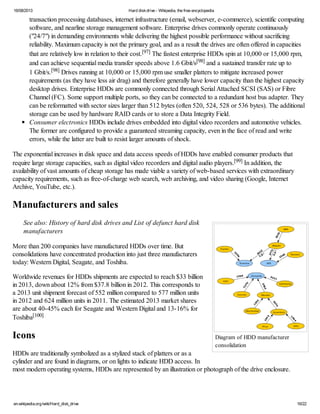 16/08/2013 Hard diskdrive - Wikipedia, the free encyclopedia
en.wikipedia.org/wiki/Hard_disk_drive 16/22
Diagram of HDD manufacturer
consolidation
transaction processing databases, internet infrastructure (email, webserver, e-commerce), scientific computing
software, and nearline storage management software. Enterprise drives commonly operate continuously
("24/7") in demanding environments while delivering the highest possible performance without sacrificing
reliability. Maximum capacity is not the primary goal, and as a result the drives are often offered in capacities
that are relatively low in relation to their cost.[97] The fastest enterprise HDDs spin at 10,000 or 15,000 rpm,
and can achieve sequential media transfer speeds above 1.6 Gbit/s[98] and a sustained transfer rate up to
1 Gbit/s.[98] Drives running at 10,000 or 15,000 rpm use smaller platters to mitigate increased power
requirements (as they have less air drag) and therefore generally have lower capacity than the highest capacity
desktop drives. Enterprise HDDs are commonly connected through Serial Attached SCSI (SAS) or Fibre
Channel (FC). Some support multiple ports, so they can be connected to a redundant host bus adapter. They
can be reformatted with sector sizes larger than 512 bytes (often 520, 524, 528 or 536 bytes). The additional
storage can be used by hardware RAID cards or to store a Data Integrity Field.
Consumer electronics HDDs include drives embedded into digital video recorders and automotive vehicles.
The former are configured to provide a guaranteed streaming capacity, even in the face of read and write
errors, while the latter are built to resist larger amounts of shock.
The exponential increases in disk space and data access speeds of HDDs have enabled consumer products that
require large storage capacities, such as digital video recorders and digital audio players.[99] In addition, the
availability of vast amounts of cheap storage has made viable a variety of web-based services with extraordinary
capacity requirements, such as free-of-charge web search, web archiving, and video sharing (Google, Internet
Archive, YouTube, etc.).
Manufacturers and sales
See also: History of hard disk drives and List of defunct hard disk
manufacturers
More than 200 companies have manufactured HDDs over time. But
consolidations have concentrated production into just three manufacturers
today: Western Digital, Seagate, and Toshiba.
Worldwide revenues for HDDs shipments are expected to reach $33 billion
in 2013, down about 12% from $37.8 billion in 2012. This corresponds to
a 2013 unit shipment forecast of 552 million compared to 577 million units
in 2012 and 624 million units in 2011. The estimated 2013 market shares
are about 40-45% each for Seagate and Western Digital and 13-16% for
Toshiba[100]
Icons
HDDs are traditionally symbolized as a stylized stack of platters or as a
cylinder and are found in diagrams, or on lights to indicate HDD access. In
most modern operating systems, HDDs are represented by an illustration or photograph of the drive enclosure.
 