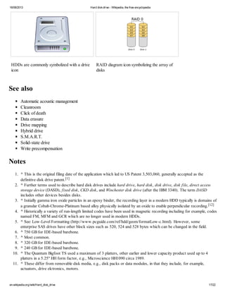 16/08/2013 Hard diskdrive - Wikipedia, the free encyclopedia
en.wikipedia.org/wiki/Hard_disk_drive 17/22
HDDs are commonly symbolized with a drive
icon
RAID diagram icon symbolizing the array of
disks
See also
Automatic acoustic management
Cleanroom
Click of death
Data erasure
Drive mapping
Hybrid drive
S.M.A.R.T.
Solid-state drive
Write precompensation
Notes
1. ^ This is the original filing date of the application which led to US Patent 3,503,060, generally accepted as the
definitive disk drive patent.[1]
2. ^ Further terms used to describe hard disk drives include hard drive, hard disk, disk drive, disk file, direct access
storage device (DASD), fixed disk, CKD disk, and Winchester disk drive (after the IBM 3340). The term DASD
includes other devices besides disks.
3. ^ Initially gamma iron oxide particles in an epoxy binder, the recording layer in a modern HDD typically is domains of
a granular Cobalt-Chrome-Platinum based alloy physically isolated by an oxide to enable perpendicular recording.[12]
4. ^ Historically a variety of run-length limited codes have been used in magnetic recording including for example, codes
named FM, MFM and GCR which are no longer used in modern HDDs.
5. ^ See: Low-Level Formatting (http://www.pcguide.com/ref/hdd/geom/formatLow-c.html). However, some
enterprise SAS drives have other block sizes such as 520, 524 and 528 bytes which can be changed in the field.
6. ^ 750 GB for IDE-based barebone.
7. ^ Most common.
8. ^ 320 GB for IDE-based barebone.
9. ^ 240 GB for IDE-based barebone.
10. ^ The Quantum Bigfoot TS used a maximum of 3 platters, other earlier and lower capacity product used up to 4
platters in a 5.25" HH form factor, e.g., Microscience HH1090 circa 1989.
11. ^ These differ from removable disk media, e.g., disk packs or data modules, in that they include, for example,
actuators, drive elctronics, motors.
 