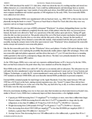 16/08/2013 Hard diskdrive - Wikipedia, the free encyclopedia
en.wikipedia.org/wiki/Hard_disk_drive 3/22
In 1961 IBM introduced the model 1311 disk drive, which was about the size of a washing machine and stored two
million characters on a removable disk pack. Users could buy additional packs and interchange them as needed,
much like reels of magnetic tape. Later models of removable pack drives, from IBM and others, became the norm in
most computer installations and reached capacities of 300 megabytes by the early 1980s. Non-removable HDDs
were called fixed disk drives.
Some high performance HDDs were manufactured with one head per track, e.g., IBM 2305 so that no time was lost
physically moving the heads to a track.[7] Known as Fixed-Head or Head-Per-Track disk drives they were very
expensive and are no longer in production.[8]
In 1973, IBM introduced a new type of HDD codenamed "Winchester". Its primary distinguishing feature was that
the disk heads were not withdrawn completely from the stack of disk platters when the drive was powered down.
Instead, the heads were allowed to "land" on a special area of the disk surface upon spin-down, "taking off" again
when the disk was later powered on. This greatly reduced the cost of the head actuator mechanism, but precluded
removing just the disks from the drive as was done with the disk packs of the day. Instead, the first models of
"Winchester technology" drives featured a removable disk module, which included both the disk pack and the head
assembly, leaving the actuator motor in the drive upon removal. Later "Winchester" drives abandoned the removable
media concept and returned to non-removable platters.
Like the first removable pack drive, the first "Winchester" drives used platters 14 inches (360 mm) in diameter. A few
years later, designers were exploring the possibility that physically smaller platters might offer advantages. Drives with
non-removable eight-inch platters appeared, and then drives that used a 5 1⁄4 in (130 mm) form factor (a mounting
width equivalent to that used by contemporary floppy disk drives). The latter were primarily intended for the then-
fledgling personal computer (PC) market.
As the 1980s began, HDDs were a rare and very expensive additional feature on PCs; however by the late 1980s,
their cost had been reduced to the point where they were standard on all but the cheapest PC.
Most HDDs in the early 1980s were sold to PC end users as an external, add-on subsystem. The subsystem was not
sold under the drive manufacturer's name but under the subsystem manufacturer's name such as Corvus Systems and
Tallgrass Technologies, or under the PC system manufacturer's name such as the Apple ProFile. The IBM PC/XT in
1983 included an internal 10MB HDD, and soon thereafter internal HDDs proliferated on personal computers.
External HDDs remained popular for much longer on the Apple Macintosh. Every Mac made between 1986 and
1998 has a SCSI port on the back, making external expansion easy; also, "toaster" Compact Macs did not have
easily accessible HDD bays (or, in the case of the Mac Plus, any hard drive bay at all), so on those models, external
SCSI disks were the only reasonable option.
Driven by areal density doubling every two to four years since their invention (an observation known as Kryder's law,
similar to Moore's Law), HDDs have continuously improved their characteristics; a few highlights include:
Capacity per HDD increasing from 3.75 megabytes[2] to 4 terabytes or more, more than a million times larger.
Physical volume of HDD decreasing from 68 cubic feet (1.9 m3)[2] (comparable to a large side-by-side
refrigerator), to less than 20 millilitres (0.70 imp fl oz; 0.68 US fl oz),[9] a 100,000-to-1 decrease.
Weight decreasing from 2,000 pounds (910 kg)[2] to 48 grams (1.7 oz),[9] a 20,000-to-1 decrease.
Price decreasing from about US$15,000 per megabyte[10] to less than $0.00006 per megabyte ($90/1.5
terabyte), a greater than 250-million-to-1 decrease.[11]
Average Access Time decreasing from over 100 milliseconds to a few milliseconds, a greater than 40-to-1
 