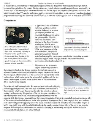 16/08/2013 Hard diskdrive - Wikipedia, the free encyclopedia
en.wikipedia.org/wiki/Hard_disk_drive 5/22
Longitudinal recording (standard) &
perpendicular recording diagram
HDD with disks and motor hub
removed exposing copper colored
stator coils surrounding a bearing in
the center of the spindle motor.
Orange stripe along the side of the
arm is thin printed-circuit cable,
spindle bearing is in the center and the
actuator is in the upper left
Head stack with an actuator coil on
the left and read/write heads on the
right
In modern drives, the small size of the magnetic regions creates the danger that their magnetic state might be lost
because of thermal effects. To counter this, the platters are coated with two parallel magnetic layers, separated by a
3-atom layer of the non-magnetic element ruthenium, and the two layers are magnetized in opposite orientation, thus
reinforcing each other.[20] Another technology used to overcome thermal effects to allow greater recording densities is
perpendicular recording, first shipped in 2005,[21] and as of 2007 the technology was used in many HDDs.[22][23][24]
Components
A typical HDD has two electric
motors; a spindle motor that
spins the disks and an actuator
(motor) that positions the
read/write head assembly across
the spinning disks. The disk
motor has an external rotor
attached to the disks; the stator
windings are fixed in place.
Opposite the actuator at the end
of the head support arm is the
read-write head; thin printed-
circuit cables connect the read-
write heads to amplifier electronics mounted at the pivot of the actuator.
The head support arm is very light, but also stiff; in modern drives,
acceleration at the head reaches 550 g.
The actuator is a permanent
magnet and moving coil motor
that swings the heads to the desired position. A metal plate supports a
squat neodymium-iron-boron (NIB) high-flux magnet. Beneath this plate is
the moving coil, often referred to as the voice coil by analogy to the coil in
loudspeakers, which is attached to the actuator hub, and beneath that is a
second NIB magnet, mounted on the bottom plate of the motor (some
drives only have one magnet).
The voice coil itself is shaped rather like an arrowhead, and made of doubly
coated copper magnet wire. The inner layer is insulation, and the outer is
thermoplastic, which bonds the coil together after it is wound on a form,
making it self-supporting. The portions of the coil along the two sides of the
arrowhead (which point to the actuator bearing center) interact with the
magnetic field, developing a tangential force that rotates the actuator. Current flowing radially outward along one side
of the arrowhead and radially inward on the other produces the tangential force. If the magnetic field were uniform,
each side would generate opposing forces that would cancel each other out. Therefore the surface of the magnet is
half N pole, half S pole, with the radial dividing line in the middle, causing the two sides of the coil to see opposite
magnetic fields and produce forces that add instead of canceling. Currents along the top and bottom of the coil
produce radial forces that do not rotate the head.
 