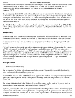 16/08/2013 Hard diskdrive - Wikipedia, the free encyclopedia
en.wikipedia.org/wiki/Hard_disk_drive 7/22
Because modern disk drives appear to their interface as a contiguous set of logical blocks their gross capacity can be
calculated by multiplying the number of blocks by the size of the block. This information is available from the
manufacturer's specification and from the drive itself through use of special utilities invoking low level
commands.[31][32]
The gross capacity of older HDDs can be calculated by multiplying for each zone of the drive the number of cylinders
by the number of heads by the number of sectors/zone by the number of bytes/sector (most commonly 512) and then
summing the totals for all zones. Some modern SATA drives will also report cylinder-head-sector (C/H/S) values to
the CPU but they are no longer actual physical parameters since the reported numbers are constrained by historic
operating-system interfaces.
The old C/H/S scheme has been replaced by logical block addressing. In some cases, to try to "force-fit" the C/H/S
scheme to large-capacity drives, the number of heads was given as 64, although no modern drive has anywhere near
32 platters.
Redundancy
In modern HDDs, spare capacity for defect management is not included in the published capacity; however in many
early HDDs a certain number of sectors were reserved for spares, thereby reducing capacity available to end users.
In some systems, there may be hidden partitions used for system recovery that reduce the capacity available to the
end user.
For RAID subsystems, data integrity and fault-tolerance requirements also reduce the realized capacity. For example,
a RAID1 subsystem will be about half the total capacity as a result of data mirroring. RAID5 subsystems with x
drives, would lose 1/x of capacity to parity. RAID subsystems are multiple drives that appear to be one drive or more
drives to the user, but provides a great deal of fault-tolerance. Most RAID vendors use some form of checksums to
improve data integrity at the block level. For many vendors, this involves using HDDs with sectors of 520 bytes per
sector to contain 512 bytes of user data and eight checksum bytes or using separate 512-byte sectors for the
checksum data.[33]
File system use
Main article: Disk formatting
The presentation of an HDD to its host is determined by its controller. This may differ substantially from the drive's
native interface particularly in mainframes or servers.
Modern HDDs, such as SAS[31] and SATA[32] drives, appear at their interfaces as a contiguous set of logical blocks;
typically 512 bytes long but the industry is in the process of changing to 4,096-byte logical blocks; see Advanced
Format.[34]
The process of initializing these logical blocks on the physical disk platters is called low level formatting which is
usually performed at the factory and is not normally changed in the field.[note 5]
High level formatting then writes the file system structures into selected logical blocks to make the remaining logical
blocks available to the host OS and its applications.[35] The operating system file system uses some of the disk space
to organize files on the disk, recording their file names and the sequence of disk areas that represent the file. Examples
 