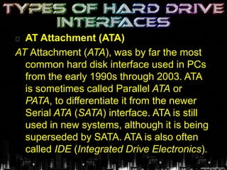 AT Attachment (ATA)
AT Attachment (ATA), was by far the most
common hard disk interface used in PCs
from the early 1990s through 2003. ATA
is sometimes called Parallel ATA or
PATA, to differentiate it from the newer
Serial ATA (SATA) interface. ATA is still
used in new systems, although it is being
superseded by SATA. ATA is also often
called IDE (Integrated Drive Electronics).
 