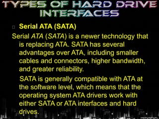 Serial ATA (SATA)
Serial ATA (SATA) is a newer technology that
is replacing ATA. SATA has several
advantages over ATA, including smaller
cables and connectors, higher bandwidth,
and greater reliability.
SATA is generally compatible with ATA at
the software level, which means that the
operating system ATA drivers work with
either SATA or ATA interfaces and hard
drives.
 