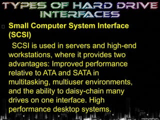 Small Computer System Interface
(SCSI)
SCSI is used in servers and high-end
workstations, where it provides two
advantages: Improved performance
relative to ATA and SATA in
multitasking, multiuser environments,
and the ability to daisy-chain many
drives on one interface. High
performance desktop systems.
 