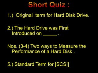 1.) Original term for Hard Disk Drive.
2.) The Hard Drive was First
Introduced on _____ .
Nos. (3-4) Two ways to Measure the
Performance of a Hard Disk .
5.) Standard Term for [SCSI]
 