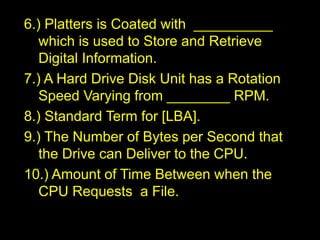 6.) Platters is Coated with __________
which is used to Store and Retrieve
Digital Information.
7.) A Hard Drive Disk Unit has a Rotation
Speed Varying from ________ RPM.
8.) Standard Term for [LBA].
9.) The Number of Bytes per Second that
the Drive can Deliver to the CPU.
10.) Amount of Time Between when the
CPU Requests a File.
 
