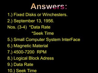 1.) Fixed Disks or Winchesters.
2.) September 13, 1956.
Nos. (3-4) *Data Rate
*Seek Time
5.) Small Computer System InterFace
6.) Magnetic Material
7.) 4500-7200 RPM
8.) Logical Block Adress
9.) Data Rate
10.) Seek Time
 