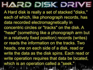 A Hard disk is really a set of stacked "disks,"
each of which, like phonograph records, has
data recorded electromagnetically in
concentric circles or "tracks" on the disk. A
"head" (something like a phonograph arm but
in a relatively fixed position) records (writes)
or reads the information on the tracks. Two
heads, one on each side of a disk, read or
write the data as the disk spins. Each read or
write operation requires that data be located,
which is an operation called a "seek."
 