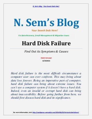 N. Sem’s Blog - Your Search Ends Here!
For more information, visit: http://wordpress.semnaitik.com/2014/06/19/fix-hard-disk-failure/
N. Sem’s Blog
Hard Disk Failure
Find Out its Symptoms & Causes
Naitik Semwaal
8/29/2016
Hard disk failure is the most difficult circumstance a
computer user can ever confront. This may bring about
data loss forever. Being an imperative part of computer,
hard disk failure can bring about extreme issues. You
can’t use a computer system if it doesn’t have a hard disk.
Indeed, even an invalid or corrupt hard disk can bring
about inaccessibility. Before going further from here, we
should first discuss hard disk and its significance.
Your Search Ends Here!
Fix Data Recovery, Email Management & Migration Issues
 