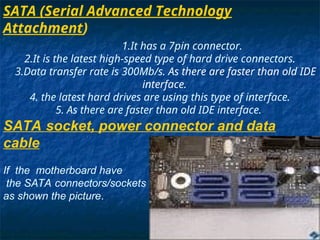 SATA (Serial Advanced Technology
Attachment)
1.It has a 7pin connector.
2.It is the latest high-speed type of hard drive connectors.
3.Data transfer rate is 300Mb/s. As there are faster than old IDE
interface.
4. the latest hard drives are using this type of interface.
5. As there are faster than old IDE interface.
SATA socket, power connector and data
cable
If the motherboard have
the SATA connectors/sockets
as shown the picture.
 