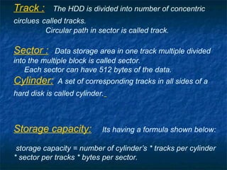 Track : The HDD is divided into number of concentric
circlues called tracks.
Circular path in sector is called track.
Sector : Data storage area in one track multiple divided
into the multiple block is called sector.
Each sector can have 512 bytes of the data.
Cylinder: A set of corresponding tracks in all sides of a
hard disk is called cylinder.
Storage capacity: Its having a formula shown below:
storage capacity = number of cylinder’s * tracks per cylinder
* sector per tracks * bytes per sector.
 