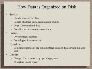 How Data is Organized on Disk
•

•

•

•

Tracks– circular areas of the disk
– Length of a track one circumference of disk
– Over 1000 on a hard disk
– Data first written to outer most track
Sectors– Divides tracks sections
– On a floppy 9 sectors exits
Cylinders– Logical groupings of the the same track on each disk surface in a disk
unit
Clusters– Groups of sectors used by operating system
– 64 sectors in one cluster

 