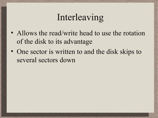 Interleaving
• Allows the read/write head to use the rotation
of the disk to its advantage
• One sector is written to and the disk skips to
several sectors down

 