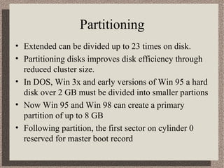 Partitioning
• Extended can be divided up to 23 times on disk.
• Partitioning disks improves disk efficiency through
reduced cluster size.
• In DOS, Win 3x and early versions of Win 95 a hard
disk over 2 GB must be divided into smaller partions
• Now Win 95 and Win 98 can create a primary
partition of up to 8 GB
• Following partition, the first sector on cylinder 0
reserved for master boot record

 