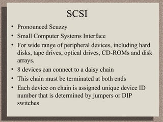 SCSI
• Pronounced Scuzzy
• Small Computer Systems Interface
• For wide range of peripheral devices, including hard
disks, tape drives, optical drives, CD-ROMs and disk
arrays.
• 8 devices can connect to a daisy chain
• This chain must be terminated at both ends
• Each device on chain is assigned unique device ID
number that is determined by jumpers or DIP
switches

 