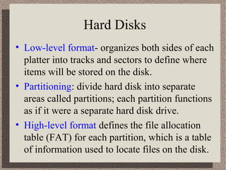 Hard Disks
• Low-level format- organizes both sides of each
platter into tracks and sectors to define where
items will be stored on the disk.
• Partitioning: divide hard disk into separate
areas called partitions; each partition functions
as if it were a separate hard disk drive.
• High-level format defines the file allocation
table (FAT) for each partition, which is a table
of information used to locate files on the disk.

 