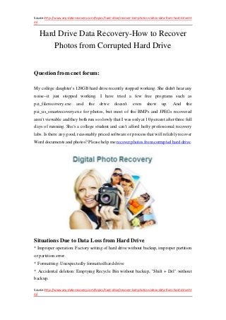 Source:http://www.any-data-recovery.com/topics/hard-drive/recover-lost-photos-videos-data-from-hard-drive.ht
ml
Source:http://www.any-data-recovery.com/topics/hard-drive/recover-lost-photos-videos-data-from-hard-drive.ht
ml
Hard Drive Data Recovery-How to Recover
Photos from Corrupted Hard Drive
Question from cnet forum:
My college daughter's 120GB hard drive recently stopped working. She didn't hear any
noise--it just stopped working. I have tried a few free programs such as
pci_filerecovery.exe and the drive doesn't even show up. And the
pci_us_smartrecovery.exe for photos, but most of the BMPs and JPEGs recovered
aren't viewable and they both run so slowly that I was only at 10 percent after three full
days of running. She's a college student and can't afford hefty professional recovery
labs. Is there any good, reasonably priced software or process that will reliably recover
Word documents and photos? Please help me recover photos from corrupted hard drive.
Situations Due to Data Loss from Hard Drive.
* Improper operation: Factory setting of hard drive without backup, improper partition
or partition error.
* Formatting: Unexpectedly formatted hard drive
* Accidental deletion: Emptying Recycle Bin without backup, "Shift + Del" without
backup.
 