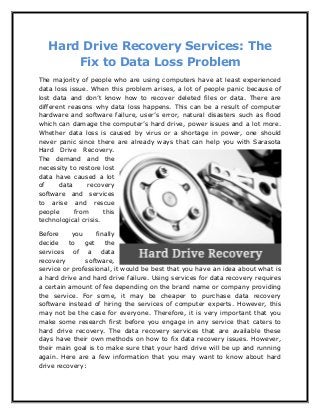 Hard Drive Recovery Services: The
Fix to Data Loss Problem
The majority of people who are using computers have at least experienced
data loss issue. When this problem arises, a lot of people panic because of
lost data and don’t know how to recover deleted files or data. There are
different reasons why data loss happens. This can be a result of computer
hardware and software failure, user’s error, natural disasters such as flood
which can damage the computer’s hard drive, power issues and a lot more.
Whether data loss is caused by virus or a shortage in power, one should
never panic since there are already ways that can help you with Sarasota
Hard Drive Recovery.
The demand and the
necessity to restore lost
data have caused a lot
of data recovery
software and services
to arise and rescue
people from this
technological crisis.
Before you finally
decide to get the
services of a data
recovery software,
service or professional, it would be best that you have an idea about what is
a hard drive and hard drive failure. Using services for data recovery requires
a certain amount of fee depending on the brand name or company providing
the service. For some, it may be cheaper to purchase data recovery
software instead of hiring the services of computer experts. However, this
may not be the case for everyone. Therefore, it is very important that you
make some research first before you engage in any service that caters to
hard drive recovery. The data recovery services that are available these
days have their own methods on how to fix data recovery issues. However,
their main goal is to make sure that your hard drive will be up and running
again. Here are a few information that you may want to know about hard
drive recovery:
 