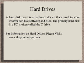 Hard Drives
A hard disk drive is a hardware device that's used to store
  information like software and files. The primary hard disk
  in a PC is often called the C drive.


For Information on Hard Drives. Please Visit :
  www.theprinterdepo.com
 