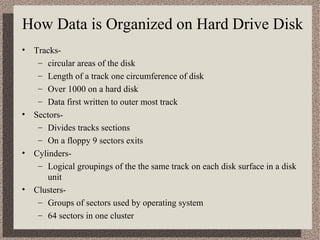 How Data is Organized on Hard Drive Disk
• Tracks-
   – circular areas of the disk
   – Length of a track one circumference of disk
   – Over 1000 on a hard disk
   – Data first written to outer most track
• Sectors-
   – Divides tracks sections
   – On a floppy 9 sectors exits
• Cylinders-
   – Logical groupings of the the same track on each disk surface in a disk
     unit
• Clusters-
   – Groups of sectors used by operating system
   – 64 sectors in one cluster
 