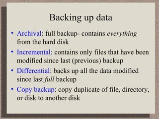 Backing up data
• Archival: full backup- contains everything
  from the hard disk
• Incremental: contains only files that have been
  modified since last (previous) backup
• Differential: backs up all the data modified
  since last full backup
• Copy backup: copy duplicate of file, directory,
  or disk to another disk
 