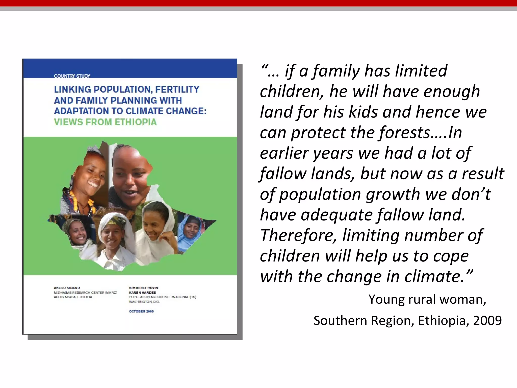 “…  if a family has limited children, he will have enough land for his kids and hence we can protect the forests….In earlier years we had a lot of fallow lands, but now as a result of population growth we don’t have adequate fallow land. Therefore, limiting number of children will help us to cope with the change in climate.”    Young rural woman,  Southern Region, Ethiopia, 2009   