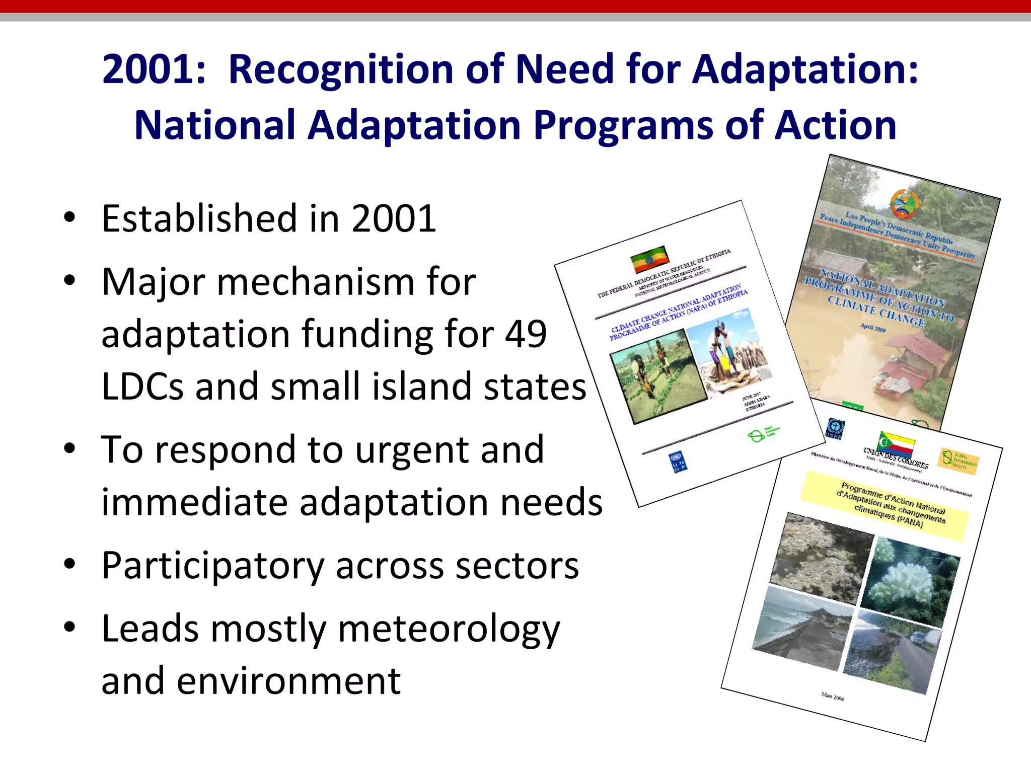 2001:  Recognition of Need for Adaptation:  National Adaptation Programs of Action Established in 2001  Major mechanism for adaptation funding for 49 LDCs and small island states  To respond to urgent and immediate adaptation needs Participatory across sectors Leads mostly meteorology and environment 