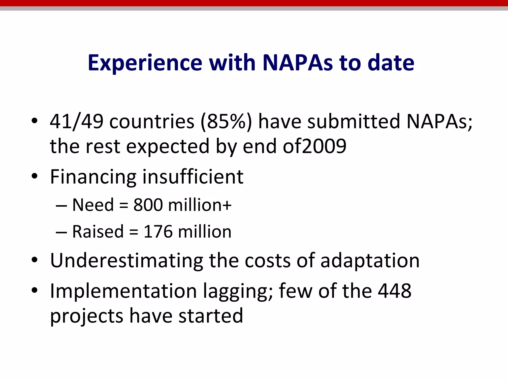 Experience with NAPAs  41/49 countries (85%) have submitted NAPAs; the rest expected by end of2009 Financing insufficient  Need = 800 million+  Raised = 176 million  Underestimating the costs of adaptation Implementation lagging; few of the 448 projects have started Experience with NAPAs to date  