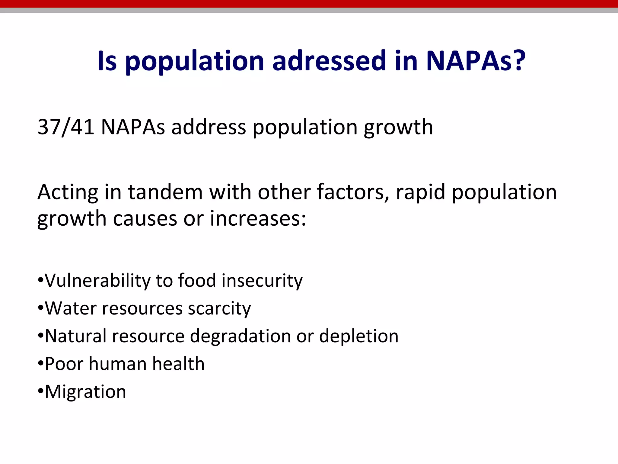 37/41 NAPAs address population growth  Acting in tandem with other factors, rapid population growth causes or increases:   Vulnerability to food insecurity  Water resources scarcity Natural resource degradation or depletion  Poor human health  Migration Is population adressed in NAPAs? 