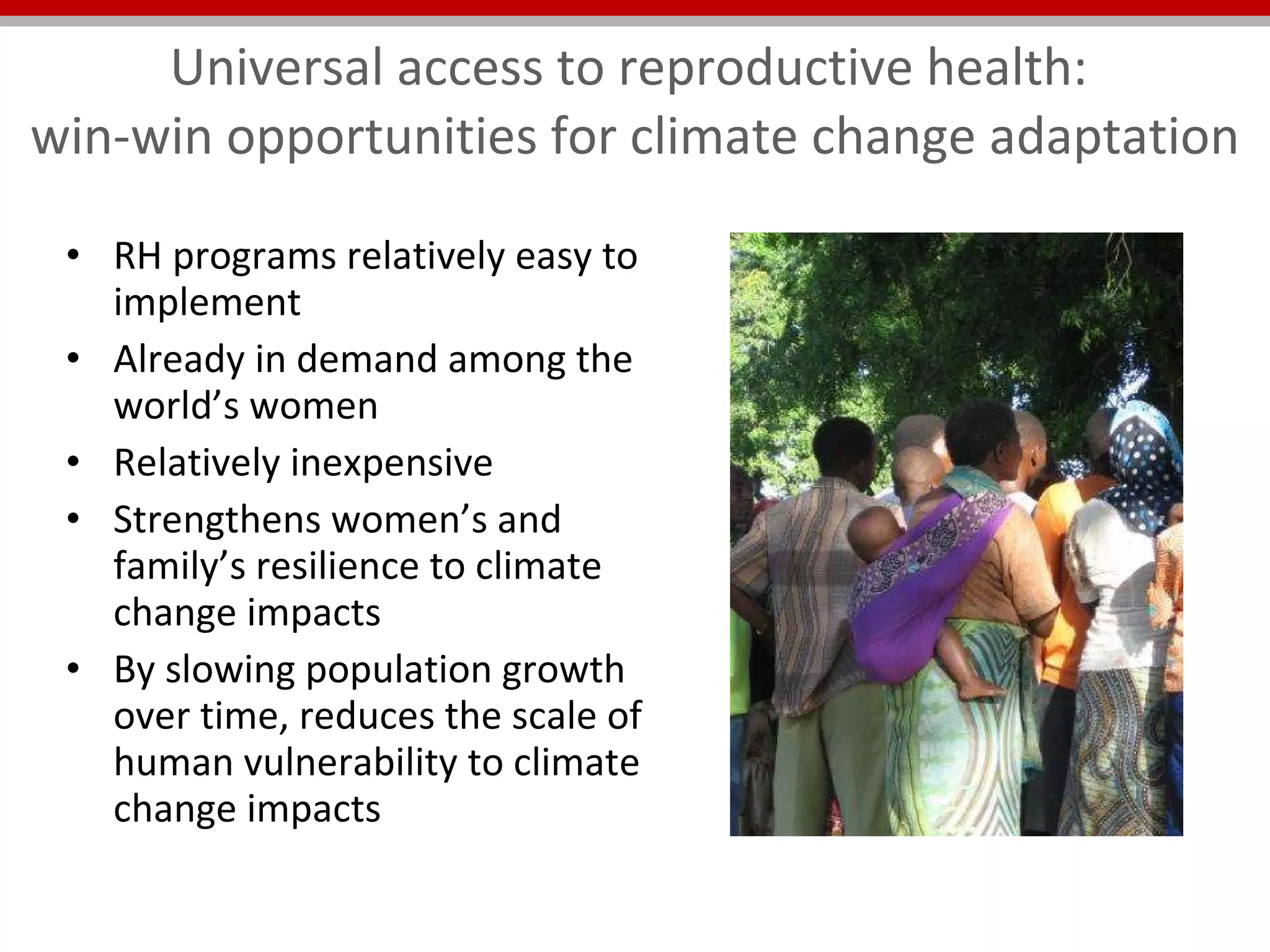 Universal access to reproductive health:  win-win opportunities for climate change adaptation RH programs relatively easy to implement Already in demand among the world’s women Relatively inexpensive Strengthens women’s and family’s resilience to climate change impacts By slowing population growth over time, reduces the scale of human vulnerability to climate change impacts 