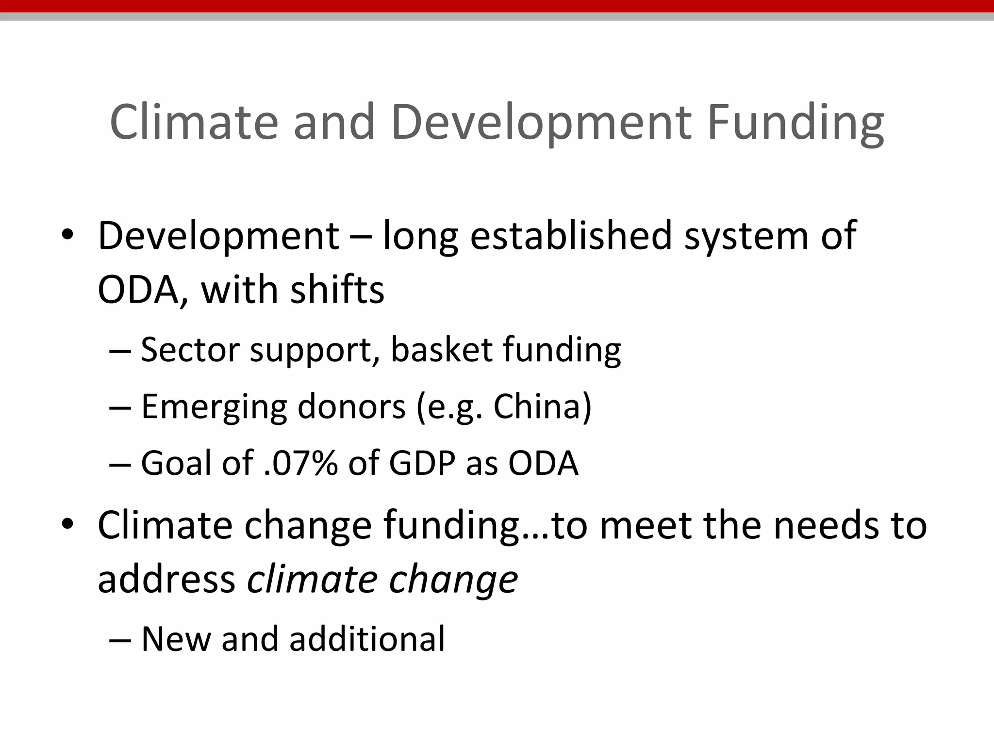 Climate and Development Funding Development – long established system of ODA, with shifts Sector support, basket funding Emerging donors (e.g. China) Goal of .07% of GDP as ODA Climate change funding…to meet the needs to address  climate change  New and additional  