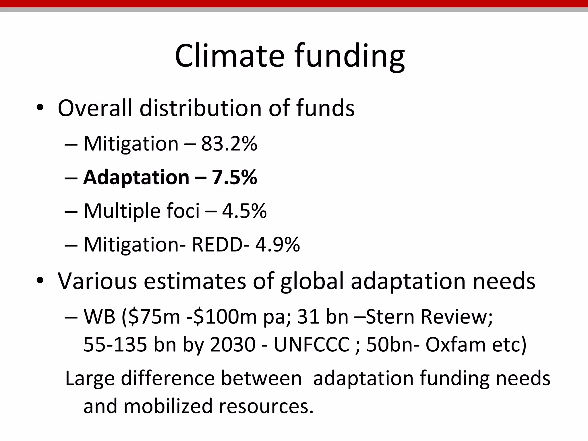 Climate funding  Overall distribution of funds Mitigation – 83.2% Adaptation – 7.5% Multiple foci – 4.5% Mitigation- REDD- 4.9% Various estimates of global adaptation needs WB ($75m -$100m pa; 31 bn –Stern Review; 55-135 bn by 2030 - UNFCCC ; 50bn- Oxfam etc) Large difference between  adaptation funding needs and mobilized resources. 