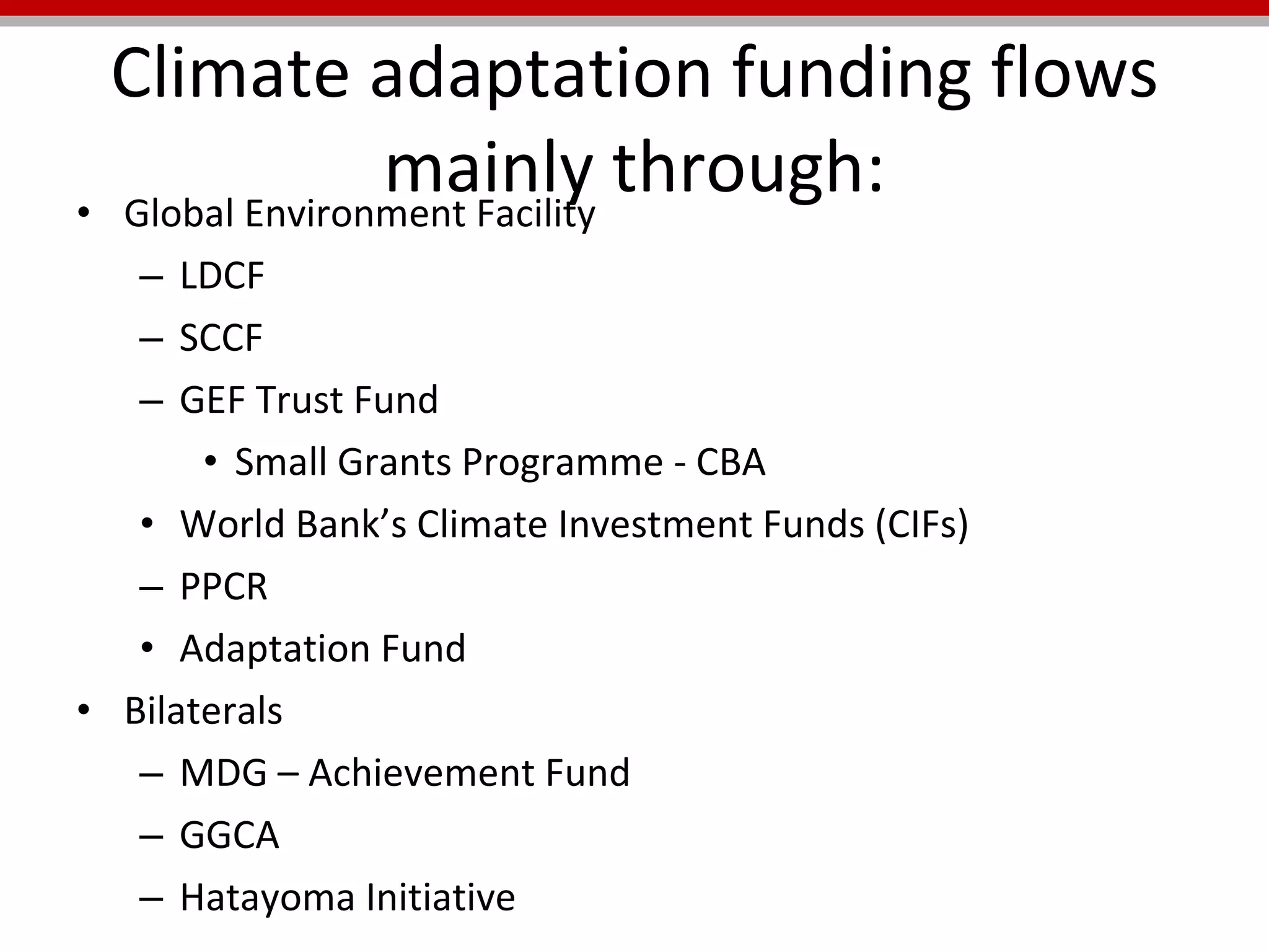 Climate adaptation funding flows mainly through: Global Environment Facility LDCF SCCF GEF Trust Fund Small Grants Programme - CBA World Bank’s Climate Investment Funds (CIFs)  PPCR Adaptation Fund Bilaterals MDG – Achievement Fund GGCA Hatayoma Initiative 