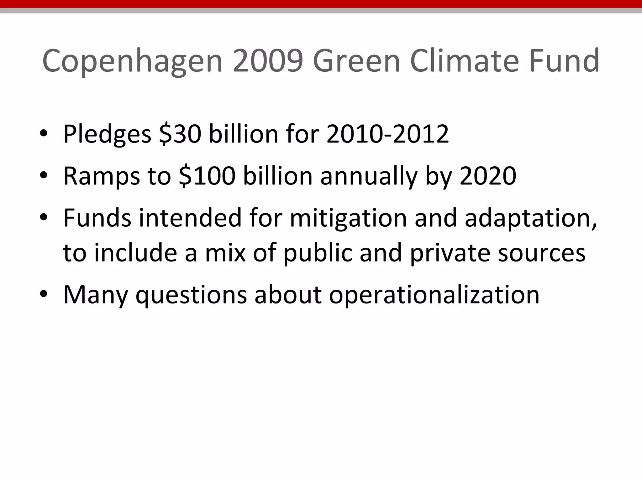 Copenhagen 2009 Green Climate Fund Pledges $30 billion for 2010-2012 Ramps to $100 billion annually by 2020 Funds intended for mitigation and adaptation, to include a mix of public and private sources Many questions about operationalization 