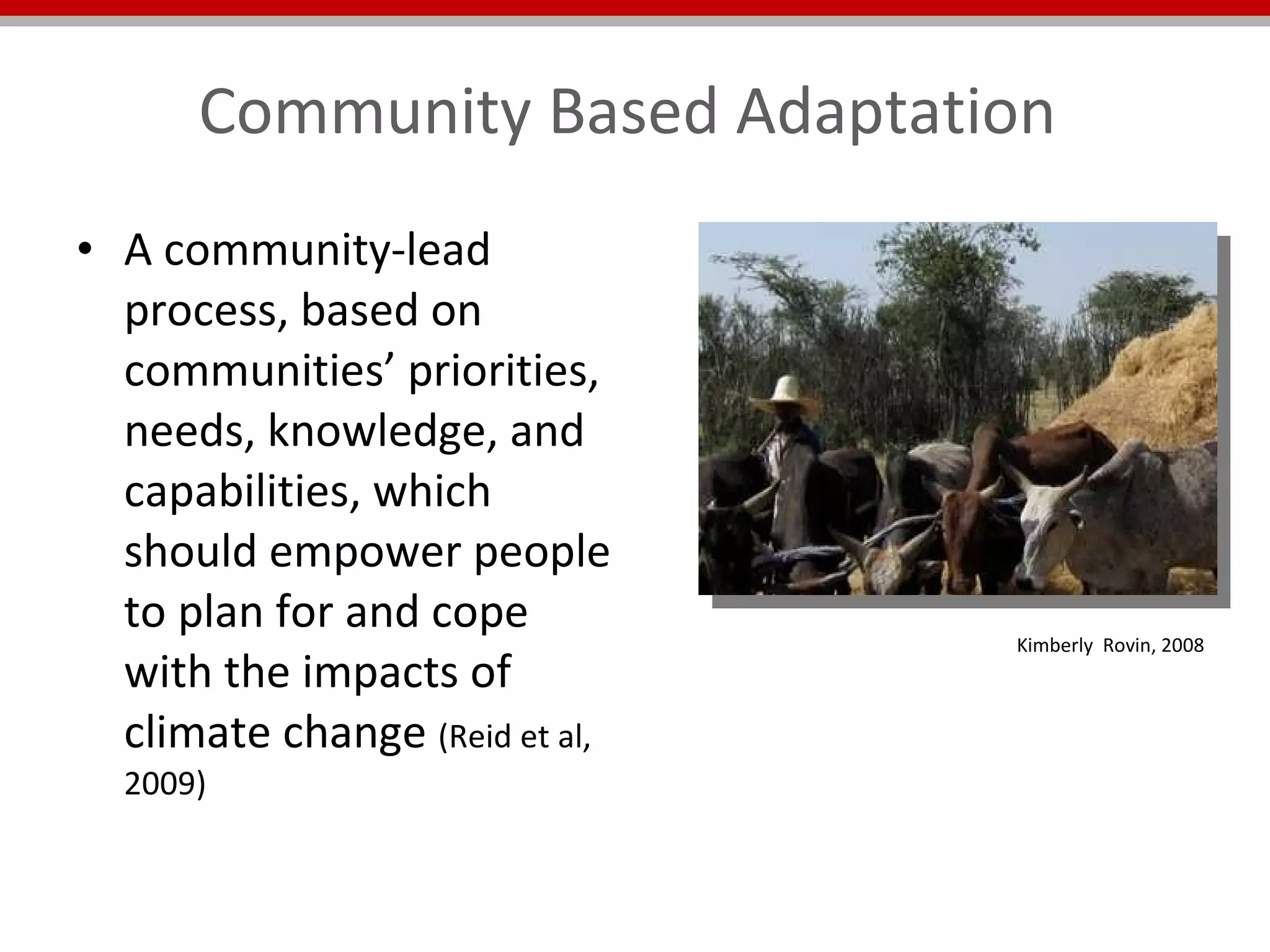 Community Based Adaptation  A community-lead process, based on communities’ priorities, needs, knowledge, and capabilities, which should empower people to plan for and cope with the impacts of climate change  (Reid et al, 2009) Kimberly  Rovin, 2008 