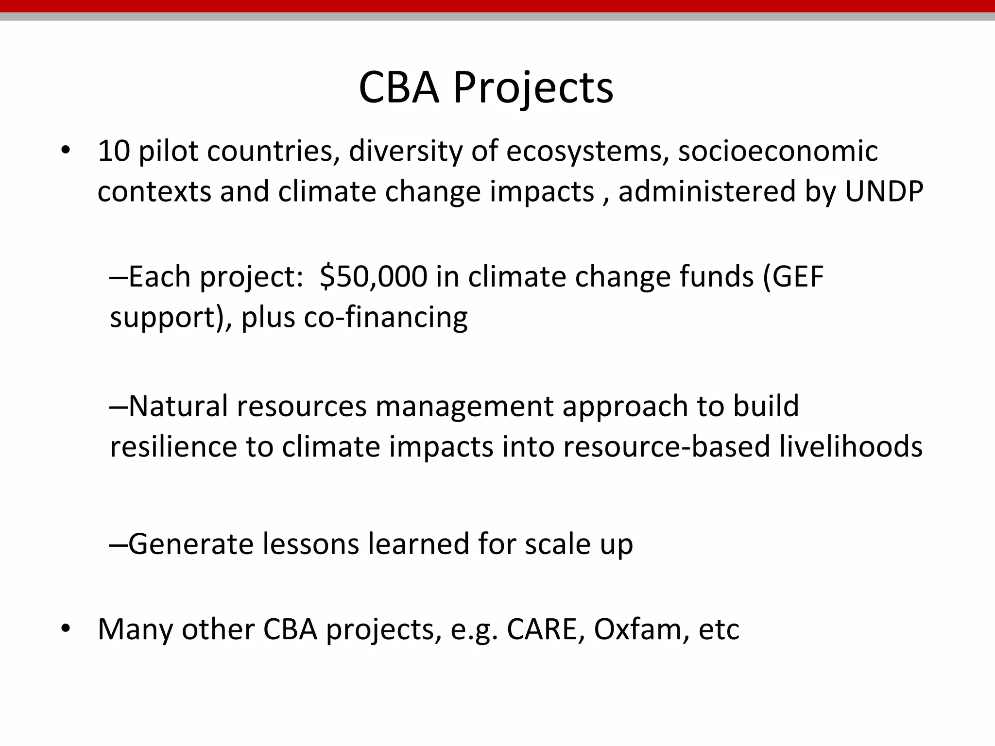 CBA Projects  10 pilot countries, diversity of ecosystems, socioeconomic contexts and climate change impacts , administered by UNDP Each project:  $50,000 in climate change funds (GEF support), plus co-financing    Natural resources management approach to build resilience to climate impacts into resource-based livelihoods  Generate lessons learned for scale up Many other CBA projects, e.g. CARE, Oxfam, etc 