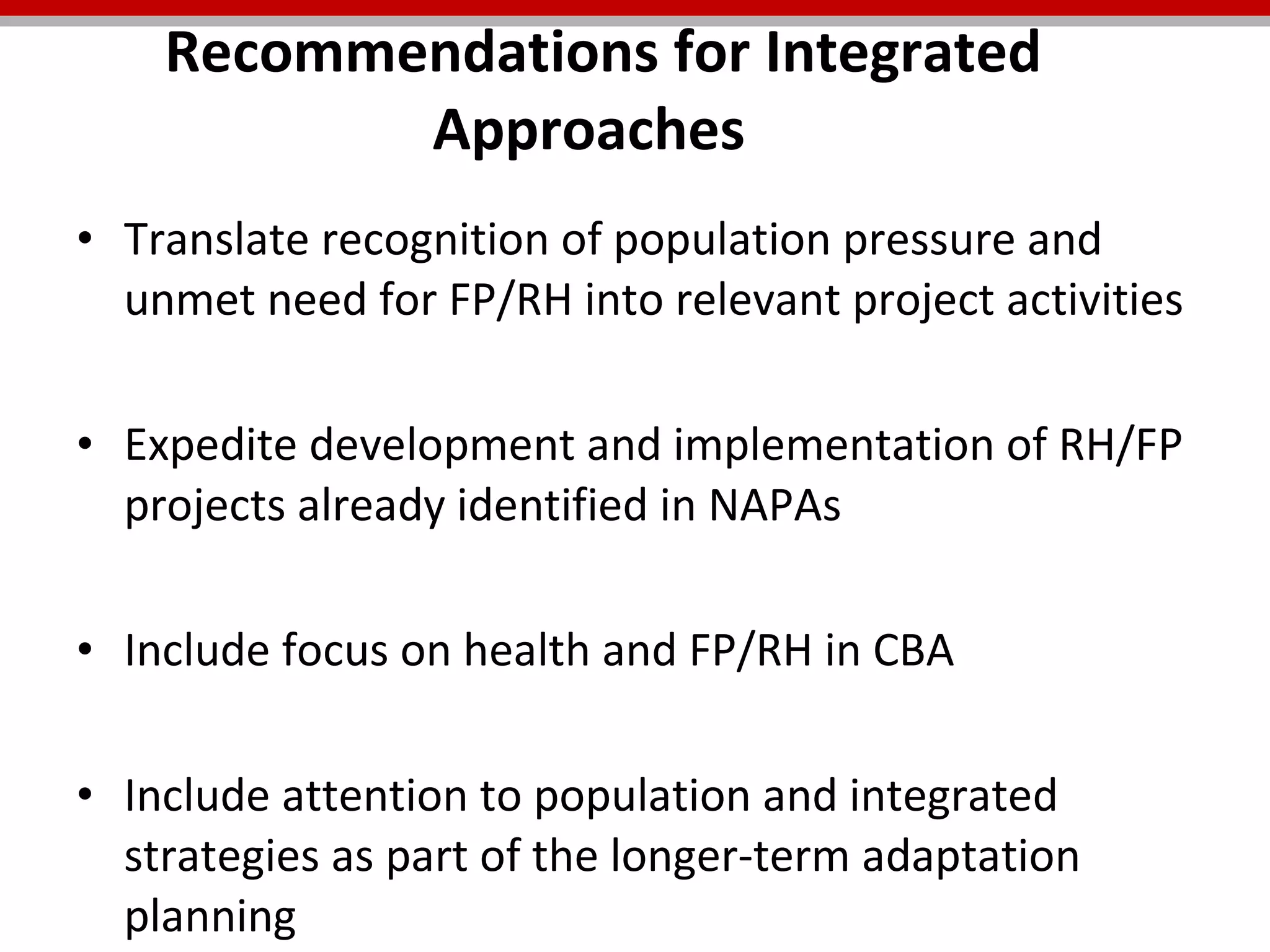 Translate recognition of population pressure and unmet need for FP/RH into relevant project activities Expedite development and implementation of RH/FP projects already identified in NAPAs Include focus on health and FP/RH in CBA Include attention to population and integrated strategies as part of the longer-term adaptation planning Recommendations for Integrated Approaches  